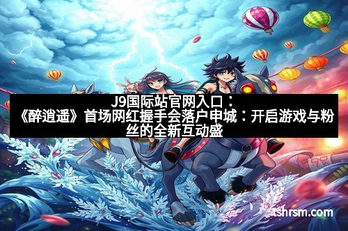 J9国际站官网入口:《醉逍遥》首场网红握手会落户申城:开启游戏与粉丝的全新互动盛宴